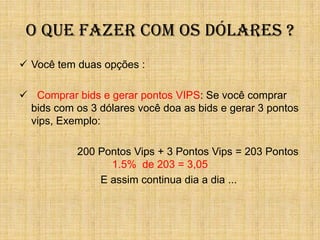 O QUE FAZER COM OS DÓLARES ?
 Você tem duas opções :

 Comprar bids e gerar pontos VIPS: Se você comprar
 bids com os 3 dólares você doa as bids e gerar 3 pontos
 vips, Exemplo:

           200 Pontos Vips + 3 Pontos Vips = 203 Pontos
                 1.5% de 203 = 3,05
               E assim continua dia a dia ...
 