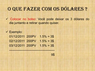 O QUE FAZER COM OS DÓLARES ?
 Colocar no bolso: Você pode deixar os 3 dólares do
  dia juntanto e retirar quando quiser.

 Exemplo:
  01/12/2011 200PV 1.5% = 3$
  02/12/2011 200PV 1.5% = 3$
  03/12/2011 200PV 1.5% = 3$
  -------------------------------------------
                                          9$
 