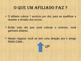 O QUE UM AFILIADO FAZ ?
 O afiliado coloca 1 anúncio por dia, para se qualificar a
  receber a divisão dos lucros;

 Então todo dia que você colocar o anúncio, você
  ganhará dólares;

 Nesse negócio você só tem uma direção pra ir amigo
  PARA CIMA .
                                 UP
 