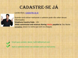 CADASTRE-SE Já
       LUCRA FÁCIL: CADASTRE-SE JÁ

       Quando você estiver realizando o cadastro pode não saber dessas
       informações:
       Telephone Country Code: +55
        Make commission and revenue sharing checks payable to: Seu Nome
       completo. (esse é o nome que vem no cheque).




    Email para contato: daniel_hall11@hotmail.com

    Após o cadastro entrar em contato com o e-mail acima.



.
 