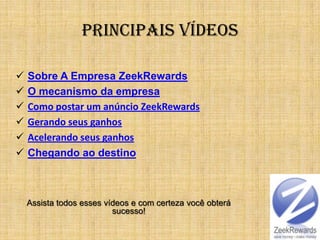 Principais Vídeos

   Sobre A Empresa ZeekRewards
   O mecanismo da empresa
   Como postar um anúncio ZeekRewards
   Gerando seus ganhos
   Acelerando seus ganhos
   Chegando ao destino



    Assista todos esses vídeos e com certeza você obterá
                          sucesso!
 