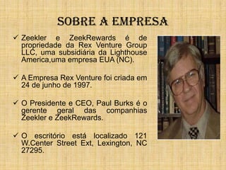 SOBRE A EMPRESA
 Zeekler e ZeekRewards é de
  propriedade da Rex Venture Group
  LLC, uma subsidiária da Lighthouse
  America,uma empresa EUA (NC).

 A Empresa Rex Venture foi criada em
  24 de junho de 1997.

 O Presidente e CEO, Paul Burks é o
  gerente geral das companhias
  Zeekler e ZeekRewards.

 O escritório está localizado 121
  W.Center Street Ext, Lexington, NC
  27295.
 