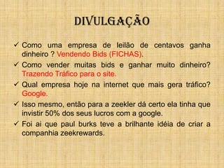 DIVULGAÇÃO
 Como uma empresa de leilão de centavos ganha
  dinheiro ? Vendendo Bids (FICHAS).
 Como vender muitas bids e ganhar muito dinheiro?
  Trazendo Tráfico para o site.
 Qual empresa hoje na internet que mais gera tráfico?
  Google.
 Isso mesmo, então para a zeekler dá certo ela tinha que
  invistir 50% dos seus lucros com a google.
 Foi ai que paul burks teve a brilhante idéia de criar a
  companhia zeekrewards.
 