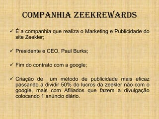 COMPANHIA ZEEKREWARDS
 É a companhia que realiza o Marketing e Publicidade do
  site Zeekler;

 Presidente e CEO, Paul Burks;

 Fim do contrato com a google;

 Criação de um método de publicidade mais eficaz
  passando a dividir 50% do lucros da zeekler não com o
  google, mais com Afiliados que fazem a divulgação
  colocando 1 anúncio diário.
 