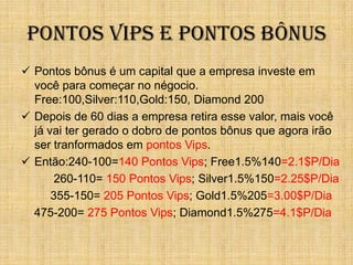 Pontos Vips e Pontos Bônus
 Pontos bônus é um capital que a empresa investe em
  você para começar no négocio.
  Free:100,Silver:110,Gold:150, Diamond 200
 Depois de 60 dias a empresa retira esse valor, mais você
  já vai ter gerado o dobro de pontos bônus que agora irão
  ser tranformados em pontos Vips.
 Então:240-100=140 Pontos Vips; Free1.5%140=2.1$P/Dia
       260-110= 150 Pontos Vips; Silver1.5%150=2.25$P/Dia
      355-150= 205 Pontos Vips; Gold1.5%205=3.00$P/Dia
  475-200= 275 Pontos Vips; Diamond1.5%275=4.1$P/Dia
 