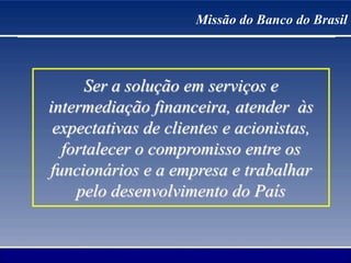 Missão do Banco do Brasil
Ser a solução em serviços e
intermediação financeira, atender às
expectativas de clientes e acionistas,
fortalecer o compromisso entre os
funcionários e a empresa e trabalhar
pelo desenvolvimento do País
 