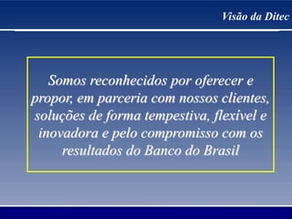 Visão da Ditec
Somos reconhecidos por oferecer e
propor, em parceria com nossos clientes,
soluções de forma tempestiva, flexível e
inovadora e pelo compromisso com os
resultados do Banco do Brasil
 