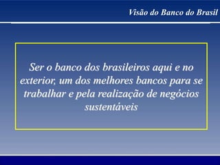 Visão do Banco do Brasil
Ser o banco dos brasileiros aqui e no
exterior, um dos melhores bancos para se
trabalhar e pela realização de negócios
sustentáveis
 