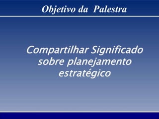 Objetivo da Palestra
Compartilhar Significado
sobre planejamento
estratégico
 