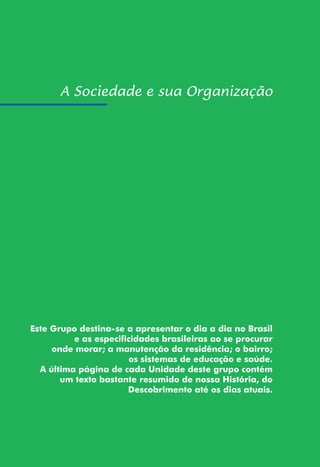 103
Este Grupo destina-se a apresentar o dia a dia no Brasil
e as especificidades brasileiras ao se procurar
onde morar; a manutenção da residência; o bairro;
os sistemas de educação e saúde.
A última página de cada Unidade deste grupo contém
um texto bastante resumido de nossa História, do
Descobrimento até os dias atuais.
 