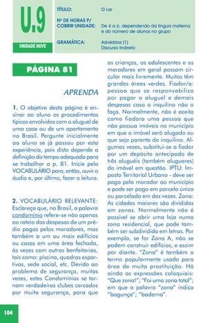 104
PÁGINA 81
1. O objetivo desta página é en-
sinar ao aluno os procedimentos
típicos envolvidos com o aluguel de
uma casa ou de um apartamento
no Brasil. Pergunte inicialmente
ao aluno se já passou por esta
experiência, pois disto depende a
definição do tempo adequado para
se trabalhar a p. 81. Inicie pelo
VOCABULÁRIO para, então, ouvir o
áudio e, por último, fazer a leitura.
2. VOCABULÁRIO RELEVANTE:
Esclareça que, no Brasil, a palavra
condomínio refere-se não apenas
ao rateio das despesas de um pré-
dio pagas pelos moradores, mas
também a um ou mais edifícios
ou casas em uma área fechada,
às vezes com outras benfeitorias,
tais como: piscina, quadras espor-
tivas, sede social, etc. Devido ao
problema de segurança, muitas
vezes, estes Condomínios se tor-
nam verdadeiros clubes cercados
por muita segurança, para que
as crianças, os adolescentes e os
moradores em geral possam cir-
cular mais livremente. Muitos têm
grandes áreas verdes. Fiador/a:
pessoa que se responsabiliza
por pagar o aluguel e demais
despesas caso o inquilino não o
faça. Normalmente, não é aceita
como fiadora uma pessoa que
não possua imóveis no município
em que o imóvel será alugado ou
que seja parente do inquilino. Al-
gumas vezes, substitui-se o fiador
por um depósito antecipado de
três aluguéis (também alugueres)
do imóvel em questão. IPTU: Im-
posto Territorial Urbano - deve ser
pago pelo morador ao município
e pode ser pago em parcela única
ou parcelado em dez vezes. Zona:
As cidades maiores são divididas
em zonas. Normalmente não é
possível se abrir uma loja numa
zona residencial, que pode tam-
bém ser subdividida em letras. Por
exemplo, se for Zona A, não se
podem construir edifícios, e assim
por diante. “Zona” é também o
termo popularmente usado para
área de muita prostituição. Há
ainda as expressões coloquiais:
“Que zona!”; “Foi uma zona total”;
em que a palavra “zona” indica
“bagunça”; “baderna”.
U.9UNIDADE NOVE
TÍTULO: O Lar
No
DE HORAS P/
COBRIR UNIDADE: De 4 a 6, dependendo da língua materna
e do número de alunos no grupo
GRAMÁTICA: Advérbios (1)
Discurso Indireto
 