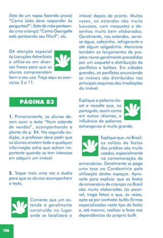 106
Dê atenção especial
às Locuções Adverbiais
e utilize-as em diver-
sas frases para que os
alunos compreendam
bem o seu uso. Faça aqui os exer-
cícios 3 e 11.
PÁGINA 83
1. Primeiramente, os alunos de-
vem ouvir o texto “Num estande
de vendas”, acompanhando a
planta da p. 84. Na segunda au-
dição, o professor deve pedir que
os alunos anotem toda e qualquer
informação extra que achem im-
portante quando se tem interesse
em adquirir um imóvel.
2. Toque mais uma vez o áudio
para que os alunos acompanhem
o texto.
Comente que um es-
tande é geralmente
construído no lugar
onde se localizará o
Explique a palavra clo-
set e ressalte que, no
português, assim como
em outros idiomas, a
influência de palavras
estrangeiras é muito grande.
Explique que, no Brasil,
os salões de festas
dos prédios são muito
usados, especialmente
na comemoração de
aniversários. Geralmente se paga
uma taxa ao Condomínio pela
utilização destes espaços. Apro-
veite para explicar que as festas
de aniversário de crianças no Brasil
são muito elaboradas (se possí-
vel, traga fotos) e que, às vezes,
opta-se por contratar bufês (firmas
especializadas neste tipo de festa)
e, até mesmo, realizar a festa nas
dependências do próprio bufê.
imóvel depois de pronto. Muitas
vezes, os estandes são muito
luxuosos, com maquetes e de-
senhos muito bem elaborados.
Geralmente, nos estandes, serve-
se água, cafezinho, refrigerante e
até algum salgadinho. Mencione
também os lançamentos de pro-
jetos novos geralmente precedidos
por um coquetel e distribuição de
panfletos e balões. Em cidades
grandes, os panfletos anunciando
os imóveis são distribuídos nas
principais esquinas das imediações
do imóvel.
(foto de um rapaz fazendo prova)
“Como João deve responder às
perguntas?”; (foto de mãe pentean-
do uma criança) “Como Georgette
está penteando seu filho?”, etc.
 