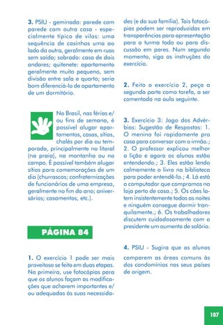 107
3. PSIU - geminada: parede com
parede com outra casa - espe-
cialmente típico de vilas: uma
sequência de casinhas uma ao
lado da outra, geralmente em ruas
sem saída; sobrado: casa de dois
andares; quitenete: apartamento
geralmente muito pequeno, sem
divisão entre sala e quarto; seria
bom diferenciá-lo de apartamento
de um dormitório.
No Brasil, nas férias e/
ou fins de semana, é
possível alugar apar-
tamentos, casas, sítios,
chalés por dia ou tem-
porada, principalmente no litoral
(na praia), na montanha ou no
campo. É possível também alugar
sítios para comemorações de um
dia (churrascos; confraternizações
de funcionários de uma empresa,
geralmente no fim do ano; aniver-
sários; casamentos, etc.).
PÁGINA 84
1. O exercício 1 pode ser mais
proveitoso se feito em duas etapas.
Na primeira, use fotocópias para
que os alunos façam as modifica-
ções que acharem importantes e/
ou adequadas às suas necessida-
des (e da sua família). Tais fotocó-
pias podem ser reproduzidas em
transparências para apresentação
para a turma toda ou para dis-
cussão em pares. Num segundo
momento, siga as instruções do
exercício.
2. Feito o exercício 2, peça a
segunda parte como tarefa, a ser
comentada na aula seguinte.
3. Exercício 3: Jogo dos Advér-
bios: Sugestão de Respostas: 1.
O menino foi rapidamente pra
casa para conversar com o irmão.;
2. O professor explicou melhor
a lição e agora os alunos estão
entendendo.; 3. Eles estão lendo
calmamente o livro na biblioteca
para poder entendê-lo.; 4. Lá está
o computador que compramos na
loja perto de casa.; 5. Os cães la-
tem insistentemente todas as noites
e ninguém consegue dormir tran-
quilamente.; 6. Os trabalhadores
discutem cuidadosamente com o
presidente um aumento de salário.
4. PSIU - Sugira que os alunos
comparem as áreas comuns às
dos condomínios nos seus países
de origem.
 