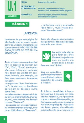 10
Lembre-se de que esta página foi
idealizada para ser usada no de-
correr da unidade, intercalando-se
com as demais! NÃO PRECISA SER
DADA DE UMA SÓ VEZ OU EM
SEQUÊNCIA.
1. Ao introduzir os cumprimentos,
não se esqueça de explicar que
“Oi”, “Olá”, “Tchau” são expres-
sões mais informais; portanto,
não devem ser usadas em con-
textos formais, por exemplo, ao
falar com superiores. Acrescente
também:
- a expressão “Bom fim de sema-
na!”, forma como os brasileiros
costumam se despedir numa
sexta-feira.
- se sabemos que a pessoa vai viajar
outemumprograma(festa,churras-
co, etc.), costumamos nos despedir
com um “Divirta-se!”.
- se a pessoa tem um jogo importan-
te, uma entrevista de emprego, uma
prova difícil, dizemos: “Boa sorte!”.
- juntamente com a expressão
“Boa noite!”, muitas vezes dize-
mos: “Bom descanso!”.
Leve um calendário,
preferencialmente com
cores distintas para os
dias de fim de semana
e feriados.
2. A leitura do alfabeto é impor-
tante porque é diferente em cada
idioma. As letras k, w e y passaram
a fazer parte do alfabeto da Língua
Portuguesa, após entrar em vigor o
Acordo Ortográfico de 1990. Essas
três letras, porém, são utilizadas
principalmente para transcrever
Essas são algumas das variações
que podem ser dadas aos poucos,
nunca de uma só vez.
Aproveite esta página
para falar dos anos
bissextos (aqueles em
que, de quatro em
quatro anos, o mês de
fevereiro tem 29 dias).
PÁGINA 1
U.1UNIDADE UM
TÍTULO: Prazer em Conhecê-lo
No
DE HORAS P/
COBRIR UNIDADE: De 4 a 8, dependendo da língua
materna e do número de alunos no grupo
GRAMÁTICA: Presente Simples, Pronomes Pessoais,
Pronomes Interrogativos
 
