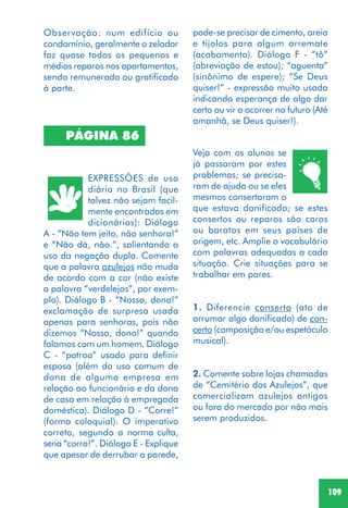 109
PÁGINA 86
EXPRESSÕES de uso
diário no Brasil (que
talvez não sejam facil-
mente encontradas em
dicionários): Diálogo
A - “Não tem jeito, não senhora!”
e “Não dá, não.”, salientando o
uso da negação dupla. Comente
que a palavra azulejos não muda
de acordo com a cor (não existe
a palavra “verdelejos”, por exem-
plo). Diálogo B - “Nossa, dona!”
exclamação de surpresa usada
apenas para senhoras, pois não
dizemos “Nossa, dono!” quando
falamos com um homem. Diálogo
C - “patroa” usado para definir
esposa (além do uso comum de
dona de alguma empresa em
relação ao funcionário e da dona
de casa em relação à empregada
doméstica). Diálogo D - “Corre!”
(forma coloquial). O imperativo
correto, segundo a norma culta,
seria “corra!”. Diálogo E - Explique
que apesar de derrubar a parede,
Veja com os alunos se
já passaram por estes
problemas; se precisa-
ram de ajuda ou se eles
mesmos consertaram o
que estava danificado; se estes
consertos ou reparos são caros
ou baratos em seus países de
origem, etc. Amplie o vocabulário
com palavras adequadas a cada
situação. Crie situações para se
trabalhar em pares.
1. Diferencie conserto (ato de
arrumar algo danificado) de con-
certo (composição e/ou espetáculo
musical).
2. Comente sobre lojas chamadas
de “Cemitério dos Azulejos”, que
comercializam azulejos antigos
ou fora do mercado por não mais
serem produzidos.
Observação: num edifício ou
condomínio, geralmente o zelador
faz quase todos os pequenos e
médios reparos nos apartamentos,
sendo remunerado ou gratificado
à parte.
pode-se precisar de cimento, areia
e tijolos para algum arremate
(acabamento). Diálogo F - “tô”
(abreviação de estou); “aguenta”
(sinônimo de espere); “Se Deus
quiser!” - expressão muito usada
indicando esperança de algo dar
certo ou vir a ocorrer no futuro (Até
amanhã, se Deus quiser!).
 