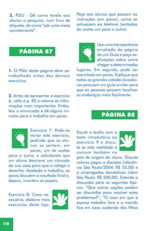 110
Exercício 7: Pode-se
variar este exercício,
pedindo que os alu-
nos se sentem, em
pares, um de costas
para o outro, e solicitando que
um aluno descreva um cômodo
da sua casa para que o colega o
desenhe. Acabado o trabalho, os
pares discutem o resultado final e,
depois, invertem os papéis.
Exercício 8: Caso ne-
cessário, elabore mais
exercícios deste tipo.
Use uma transparência
ampliada da página
de um Guia e peça ex-
plicações sobre como
chegar a determinados
lugares. Em seguida, pode ser
exercitado em pares. Explique que
todas as grandes cidades brasilei-
ras possuem um guia similar para
que as pessoas possam localizar
os endereços mais facilmente.
Escute o áudio com o
texto introdutório ao
exercício 9 e discu-
ta se esta realidade é
comum também no
país de origem do aluno. Discuta
valores pagos a diaristas (referên-
cia São Paulo/2004: R$ 55,00) e
a empregadas domésticas (idem
São Paulo: R$ 500,00). Estenda a
discussão para os seguintes tópi-
cos: “Que outras opções podem
ser discutidas para resolver estes
problemas?”; “O caso em que a
esposa trabalha fora e o marido
fica em casa cuidando dos filhos
PÁGINA 88
PÁGINA 87
1. O PSIU desta página deve ser
trabalhado antes dos demais
exercícios.
2. Antes de apresentar o exercício
6, volte à p. 82 e retome as infor-
mações mais importantes. Então,
leia o enunciado e dê alguns mi-
nutos para o trabalho em pares.
3. PSIU - Dê como tarefa aos
alunos a pesquisa, num livro de
etiqueta, de como “pôr uma mesa
corretamente”.
Peça aos alunos que passem as
instruções (em pares), como se
estivessem ao telefone (sentados
de costas um para o outro).
 