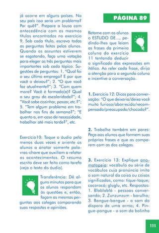 111
já ocorre em alguns países. No
seu país isso seria um problema?
Por quê?”. Prepare a lousa com
antecedência com os mesmos
títulos encontrados no exercício
9. Sob cada título, escreva todas
as perguntas feitas pelos alunos.
Quando os assuntos estiverem
se esgotando, faça uma votação
para eleger as três perguntas mais
importantes sob cada tópico. Su-
gestões de perguntas: 1. “Qual foi
o seu último emprego? E por que
você o deixou?”; 2. “O que você
faz atualmente?”; 3. “Com quem
mora? Você é formado(a)? Qual
o seu grau de escolaridade?”; 4.
“Você sabe cozinhar, passar, etc.?”;
5. “Tem algum problema em tra-
balhar nos fins de semana?”; “E
quanto a, em caso de necessidade,
trabalhar até mais tarde?”, etc.
Exercício10: Toque o áudio pelo
menos duas vezes e oriente os
alunos a anotar somente pala-
vras-chave que auxiliam a relatar
os acontecimentos. O resumo
escrito deve ser feito como tarefa
(veja o texto do áudio).
Transferência: Dê al-
guns minutos para que
os alunos respondam
às questões e, então,
façam as mesmas per-
guntas aos colegas comparando
suas respostas e opiniões.
PÁGINA 89
Retome com os alunos
o ESTUDO DE..., pe-
dindo-lhes que leiam
as frases da primeira
coluna do exercício
11 tentando deduzir
o significado das expressões em
itálico. Ao reler cada frase, dirija
a atenção para a segunda coluna
e incentive a conversação.
1. Exercício 12: Dicas para conver-
sação: “O que deixaria/deixa você
muito furioso/aborrecido/recom-
pensado/preocupado/chocado?”.
3. Exercício 13: Explique ono-
matopeia: vocábulo ou série de
vocábulos cuja pronúncia imita
o som natural da coisa ou coisas
significadas, como: tique-taque;
cocorocó; gluglu, etc. Respostas:
1. Blablablá - pessoas conver-
sando; 2. Zunzunzum - barulho;
3. Bangue-bangue - o som do
disparo de uma arma; 4. Pin-
gue-pongue - o som da bolinha
2. Trabalhe também em pares:
Peça aos alunos que formem suas
próprias frases e que as compa-
rem com as dos colegas.
 