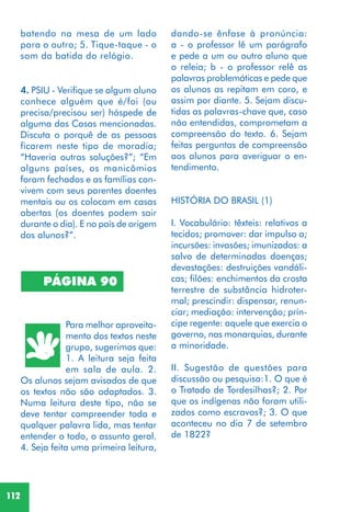 112
PÁGINA 90
Para melhor aproveita-
mento dos textos neste
grupo, sugerimos que:
1. A leitura seja feita
em sala de aula. 2.
Os alunos sejam avisados de que
os textos não são adaptados. 3.
Numa leitura deste tipo, não se
deve tentar compreender toda e
qualquer palavra lida, mas tentar
entender o todo, o assunto geral.
4. Seja feita uma primeira leitura,
dando-se ênfase à pronúncia:
a - o professor lê um parágrafo
e pede a um ou outro aluno que
o releia; b - o professor relê as
palavras problemáticas e pede que
os alunos as repitam em coro, e
assim por diante. 5. Sejam discu-
tidas as palavras-chave que, caso
não entendidas, comprometam a
compreensão do texto. 6. Sejam
feitas perguntas de compreensão
aos alunos para averiguar o en-
tendimento.
HISTÓRIA DO BRASIL (1)
I. Vocabulário: têxteis: relativos a
tecidos; promover: dar impulso a;
incursões: invasões; imunizados: a
salvo de determinadas doenças;
devastações: destruições vandáli-
cas; filões: enchimentos da crosta
terrestre de substância hidroter-
mal; prescindir: dispensar, renun-
ciar; mediação: intervenção; prín-
cipe regente: aquele que exercia o
governo, nas monarquias, durante
a minoridade.
II. Sugestão de questões para
discussão ou pesquisa:1. O que é
o Tratado de Tordesilhas?; 2. Por
que os indígenas não foram utili-
zados como escravos?; 3. O que
aconteceu no dia 7 de setembro
de 1822?
4. PSIU - Verifique se algum aluno
conhece alguém que é/foi (ou
precisa/precisou ser) hóspede de
alguma das Casas mencionadas.
Discuta o porquê de as pessoas
ficarem neste tipo de moradia;
“Haveria outras soluções?”; “Em
alguns países, os manicômios
foram fechados e as famílias con-
vivem com seus parentes doentes
mentais ou os colocam em casas
abertas (os doentes podem sair
durante o dia). E no país de origem
dos alunos?”.
batendo na mesa de um lado
para o outro; 5. Tique-taque - o
som da batida do relógio.
 
