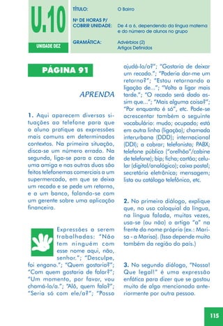 115
PÁGINA 91
1. Aqui aparecem diversas si-
tuações ao telefone para que
o aluno pratique as expressões
mais comuns em determinados
contextos. Na primeira situação,
disca-se um número errado. Na
segunda, liga-se para a casa de
uma amiga e nas outras duas são
feitos telefonemas comerciais a um
supermercado, em que se deixa
um recado e se pede um retorno,
e a um banco, falando-se com
um gerente sobre uma aplicação
financeira.
Expressões a serem
trabalhadas: “Não
tem ninguém com
esse nome aqui, não,
senhor.”; “Desculpe,
foi engano.”; “Quem gostaria?”;
“Com quem gostaria de falar?”;
“Um momento, por favor, vou
chamá-lo/a.”; “Alô, quem fala?”;
“Seria só com ele/a?”; “Posso
ajudá-lo/a?”; “Gostaria de deixar
um recado.”; “Poderia dar-me um
retorno?”; “Estou retornando a
ligação de...”; “Volto a ligar mais
tarde.”; “O recado será dado as-
sim que...”; “Mais alguma coisa?”;
“Por enquanto é só”, etc. Pode-se
acrescentar também o seguinte
vocabulário: mudo; ocupado; está
em outra linha (ligação); chamada
interurbana (DDD); internacional
(DDI); a cobrar; telefonista; PABX;
telefone público (“orelhão”/cabine
de telefone); bip; ficha; cartão; celu-
lar (digital/analógico); caixa postal;
secretária eletrônica; mensagem;
lista ou catálogo telefônico, etc.
2. No primeiro diálogo, explique
que, no uso coloquial da língua,
na língua falada, muitas vezes,
usa-se (ou não) o artigo “a” na
frente do nome próprio (ex.: Mari-
sa - a Marisa). (Isso depende muito
também da região do país.)
3. No segundo diálogo, “Nossa!
Que legal!” é uma expressão
enfática para dizer que se gostou
muito de algo mencionado ante-
riormente por outra pessoa.
U.10UNIDADE DEZ
TÍTULO: O Bairro
No
DE HORAS P/
COBRIR UNIDADE: De 4 a 6, dependendo da língua materna
e do número de alunos no grupo
GRAMÁTICA: Advérbios (2)
Artigos Definidos
 