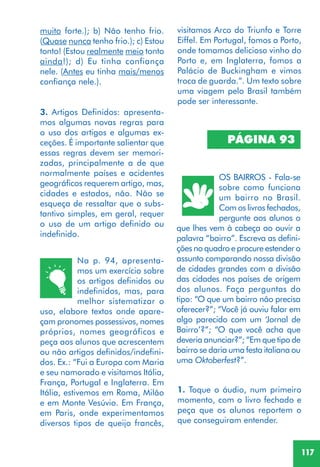 117
PÁGINA 93
Na p. 94, apresenta-
mos um exercício sobre
os artigos definidos ou
indefinidos, mas, para
melhor sistematizar o
uso, elabore textos onde apare-
çam pronomes possessivos, nomes
próprios, nomes geográficos e
peça aos alunos que acrescentem
ou não artigos definidos/indefini-
dos. Ex.: “Fui a Europa com Maria
e seu namorado e visitamos Itália,
França, Portugal e Inglaterra. Em
Itália, estivemos em Roma, Milão
e em Monte Vesúvio. Em França,
em Paris, onde experimentamos
diversos tipos de queijo francês,
OS BAIRROS - Fala-se
sobre como funciona
um bairro no Brasil.
Com os livros fechados,
pergunte aos alunos o
que lhes vem à cabeça ao ouvir a
palavra “bairro”. Escreva as defini-
ções no quadro e procure estender o
assunto comparando nossa divisão
de cidades grandes com a divisão
das cidades nos países de origem
dos alunos. Faça perguntas do
tipo: “O que um bairro não precisa
oferecer?”; “Você já ouviu falar em
algo parecido com um ‘Jornal de
Bairro’?”; “O que você acha que
deveria anunciar?”; “Em que tipo de
bairro se daria uma festa italiana ou
uma Oktoberfest?”.
1. Toque o áudio, num primeiro
momento, com o livro fechado e
peça que os alunos reportem o
que conseguiram entender.
muito forte.); b) Não tenho frio.
(Quase nunca tenho frio.); c) Estou
tonto! (Estou realmente meio tonto
ainda!); d) Eu tinha confiança
nele. (Antes eu tinha mais/menos
confiança nele.).
3. Artigos Definidos: apresenta-
mos algumas novas regras para
o uso dos artigos e algumas ex-
ceções. É importante salientar que
essas regras devem ser memori-
zadas, principalmente a de que
normalmente países e acidentes
geográficos requerem artigo, mas,
cidades e estados, não. Não se
esqueça de ressaltar que o subs-
tantivo simples, em geral, requer
o uso de um artigo definido ou
indefinido.
visitamos Arco do Triunfo e Torre
Eiffel. Em Portugal, fomos a Porto,
onde tomamos delicioso vinho do
Porto e, em Inglaterra, fomos a
Palácio de Buckingham e vimos
troca de guarda.”. Um texto sobre
uma viagem pelo Brasil também
pode ser interessante.
 