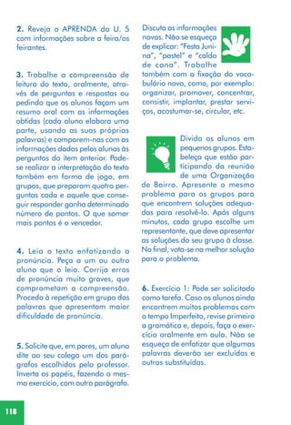 118
2. Reveja o APRENDA da U. 5
com informações sobre a feira/os
feirantes.
3. Trabalhe a compreensão de
leitura do texto, oralmente, atra-
vés de perguntas e respostas ou
pedindo que os alunos façam um
resumo oral com as informações
obtidas (cada aluno elabora uma
parte, usando as suas próprias
palavras) e comparem-nas com as
informações dadas pelos alunos às
perguntas do item anterior. Pode-
se realizar a interpretação do texto
também em forma de jogo, em
grupos, que preparam quatro per-
guntas cada e aquele que conse-
guir responder ganha determinado
número de pontos. O que somar
mais pontos é o vencedor.
4. Leia o texto enfatizando a
pronúncia. Peça a um ou outro
aluno que o leia. Corrija erros
de pronúncia muito graves, que
comprometam a compreensão.
Proceda à repetição em grupo das
palavras que apresentam maior
dificuldade de pronúncia.
5. Solicite que, em pares, um aluno
dite ao seu colega um dos pará-
grafos escolhidos pelo professor.
Inverta os papéis, fazendo o mes-
mo exercício, com outro parágrafo.
Discuta as informações
novas. Não se esqueça
de explicar: “Festa Juni-
na”, “pastel” e “caldo
de cana”. Trabalhe
também com a fixação do voca-
bulário novo, como, por exemplo:
organizar, promover, concentrar,
consistir, implantar, prestar servi-
ços, acostumar-se, circular, etc.
Divida os alunos em
pequenos grupos. Esta-
beleça que estão par-
ticipando da reunião
de uma Organização
de Bairro. Apresente o mesmo
problema para os grupos para
que encontrem soluções adequa-
das para resolvê-lo. Após alguns
minutos, cada grupo escolhe um
representante, que deve apresentar
as soluções do seu grupo à classe.
No final, vota-se na melhor solução
para o problema.
6. Exercício 1: Pode ser solicitado
como tarefa. Caso os alunos ainda
encontrem muitos problemas com
o tempo Imperfeito, revise primeiro
a gramática e, depois, faça o exer-
cício oralmente em aula. Não se
esqueça de enfatizar que algumas
palavras deverão ser excluídas e
outras substituídas.
 