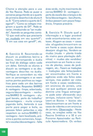 122
4. Exercício 8: Recomenda-se
discutir os problemas bairro a
bairro, interrompendo o áudio
ao final do diálogo sobre cada
um deles. Estimule os alunos a
discutir as vantagens e as des-
vantagens descritas no áudio.
Verifique se concordam ou não
com os personagens e se veem
outros pontos positivos ou nega-
tivos para cada um dos bairros
mencionados. Respostas: BAIRRO
A: vantagens - limpo, arborizado,
seguro/desvantagens - nenhu-
ma/BAIRRO B: vantagens - alu-
guel barato, perto do trabalho/
desvantagens - muita criança
jogando bola, batendo à sua
porta para pegar a bola, as
pessoas falam palavrões e não
respeitam os outros/BAIRRO C:
vantagens - bem localizado, pró-
ximo a pontos comerciais, hospi-
tal e escolas/desvantagens - falta
área verde, muito movimento de
carros/BAIRRO D: vantagens -
perto da escola das crianças e da
feira/desvantagens - barulhento,
ônibus passam com pouca frequ-
ência, limpeza precária.
5. Exercício 9: Discuta qual a
informação e o lugar provável
onde encontraríamos estes car-
tazes. Alugam-se casas = casas
são alugadas/encontram-se
em frente a casas cujos donos
desejam alugá-las; Vendem-se
mudas (muda = planta tirada
do viveiro para plantação defi-
nitiva) = mudas são vendidas/
encontram-se em frente a vivei-
ros de plantas, casas de jardi-
nagem, etc.; Fazem-se traduções
= traduções são feitas/podem
ser encontrados em frente a
agências onde são feitos estes
serviços, mas podem ser vistos
em frente a casas residenciais,
em anúncios de jornais, uma
vez que qualquer pessoa que
domine uma língua estrangei-
ra pode estar oferecendo seus
serviços, inclusive como “bico”;
Leem-se Búzios = búzios são
lidos/encontram-se em frente a
casas de videntes e em anúncios
de jornais; Observação - Neste
caso, as orações estão na Voz
Passiva Sintética e o SE é um
Pronome Apassivador ou Partí-
cula Apassivadora. Os verbos
Chame a atenção para o uso
da Voz Passiva. Pode-se puxar a
conversa perguntando se o quarto
do primeiro desenho é do aluno A
ou B. “Como estará o quarto de C
agora?”; “Como os colegas ima-
ginam o quarto de D?”. Pode-se
variar, introduzindo-se “ser muda-
do”, fazendo-se perguntas como:
“O que você acha que precisaria
ser mudado em seu quarto?”;
“E em sua casa em geral?”, etc.
 