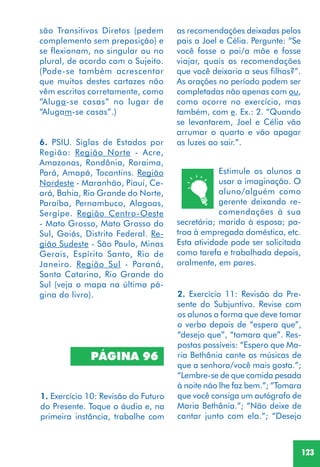 123
Estimule os alunos a
usar a imaginação. O
aluno/alguém como
gerente deixando re-
comendações à sua
secretária; marido à esposa; pa-
troa à empregada doméstica, etc.
Esta atividade pode ser solicitada
como tarefa e trabalhada depois,
oralmente, em pares.
2. Exercício 11: Revisão do Pre-
sente do Subjuntivo. Revise com
os alunos a forma que deve tomar
o verbo depois de “espero que”,
“desejo que”, “tomara que”. Res-
postas possíveis: “Espero que Ma-
ria Bethânia cante as músicas de
que a senhora/você mais gosta.”;
“Lembre-se de que comida pesada
à noite não lhe faz bem.”; “Tomara
que você consiga um autógrafo de
Maria Bethânia.”; “Não deixe de
cantar junto com ela.”; “Desejo
PÁGINA 96
1. Exercício 10: Revisão do Futuro
do Presente. Toque o áudio e, na
primeira instância, trabalhe com
são Transitivos Diretos (pedem
complemento sem preposição) e
se flexionam, no singular ou no
plural, de acordo com o Sujeito.
(Pode-se também acrescentar
que muitos destes cartazes não
vêm escritos corretamente, como
“Aluga-se casas” no lugar de
“Alugam-se casas”.)
6. PSIU. Siglas de Estados por
Região: Região Norte - Acre,
Amazonas, Rondônia, Roraima,
Pará, Amapá, Tocantins. Região
Nordeste - Maranhão, Piauí, Ce-
ará, Bahia, Rio Grande do Norte,
Paraíba, Pernambuco, Alagoas,
Sergipe. Região Centro-Oeste
- Mato Grosso, Mato Grosso do
Sul, Goiás, Distrito Federal. Re-
gião Sudeste - São Paulo, Minas
Gerais, Espírito Santo, Rio de
Janeiro. Região Sul - Paraná,
Santa Catarina, Rio Grande do
Sul (veja o mapa na última pá-
gina do livro).
as recomendações deixadas pelos
pais a Joel e Célia. Pergunte: “Se
você fosse o pai/a mãe e fosse
viajar, quais as recomendações
que você deixaria a seus filhos?”.
As orações no período podem ser
completadas não apenas com ou,
como ocorre no exercício, mas
também, com e. Ex.: 2. “Quando
se levantarem, Joel e Célia vão
arrumar o quarto e vão apagar
as luzes ao sair.”.
 