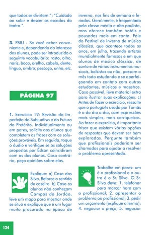 124
3. PSIU - Se você achar conve-
niente e, dependendo do interesse
dos alunos, pode ser introduzido o
seguinte vocabulário: rosto, olho,
nariz, boca, orelha, cabelo, dente,
língua, ombro, pescoço, unha, etc.
1. Exercício 12: Revisão do Im-
perfeito do Subjuntivo e do Futuro
do Pretérito. Individualmente ou
em pares, solicite aos alunos que
completem as frases com as solu-
ções prováveis. Em seguida, toque
o áudio e verifique se as soluções
propostas por Édson coincidiram
com as dos alunos. Caso contrá-
rio, peça opiniões sobre elas.
Explique: a) Casa dos
Silva. Reforce o sentido
de caseiro. b) Caso os
alunos não conheçam
Campos do Jordão,
leve um mapa para mostrar onde
se situa e explique que é um lugar
muito procurado na época de
PÁGINA 97
Trabalhe em pares: um
é o profissional e o ou-
tro é o Sr. Silva. O Sr.
Silva deve: 1. telefonar
para marcar hora com
o profissional; 2. apresentar o
problema ao profissional; 3. pedir
um orçamento (explique o termo);
4. negociar o preço; 5. negociar
que todos se divirtam.”; “Cuidado
ao subir e descer as escadas do
teatro.”.
inverno, nos fins de semana e fe-
riados. Geralmente, é frequentado
pela classe média e alta paulista,
mas oferece também hotéis e
pousadas mais em conta. Fale
do Festival de Inverno de música
clássica, que acontece todos os
anos, em julho, trazendo artistas
mundialmente famosos e em que
alunos de música clássica, de
canto e de vários instrumentos mu-
sicais, bolsistas ou não, passam o
mês todo estudando e se aperfei-
çoando em contato com outros
estudantes, músicos e maestros.
Caso possível, leve material extra
para ilustrar suas explicações. c)
Antes de fazer o exercício, ressalte
que o português usado por Tomás
é o do dia a dia, com expressões
mais simples, mais corriqueiras.
Ao fazer o exercício, é importante
frisar que existem várias opções
de respostas que devem ser bem
exploradas. Pergunte também
que profissionais poderiam ser
chamados para ajudar a resolver
o problema apresentado.
 
