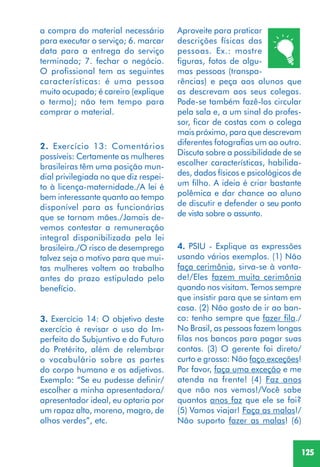 125
2. Exercício 13: Comentários
possíveis: Certamente as mulheres
brasileiras têm uma posição mun-
dial privilegiada no que diz respei-
to à licença-maternidade./A lei é
bem interessante quanto ao tempo
disponível para as funcionárias
que se tornam mães./Jamais de-
vemos contestar a remuneração
integral disponibilizada pela lei
brasileira./O risco de desemprego
talvez seja o motivo para que mui-
tas mulheres voltem ao trabalho
antes do prazo estipulado pelo
benefício.
3. Exercício 14: O objetivo deste
exercício é revisar o uso do Im-
perfeito do Subjuntivo e do Futuro
do Pretérito, além de relembrar
o vocabulário sobre as partes
do corpo humano e os adjetivos.
Exemplo: “Se eu pudesse definir/
escolher a minha apresentadora/
apresentador ideal, eu optaria por
um rapaz alto, moreno, magro, de
olhos verdes”, etc.
Aproveite para praticar
descrições físicas das
pessoas. Ex.: mostre
figuras, fotos de algu-
mas pessoas (transpa-
rências) e peça aos alunos que
as descrevam aos seus colegas.
Pode-se também fazê-los circular
pela sala e, a um sinal do profes-
sor, ficar de costas com o colega
mais próximo, para que descrevam
diferentes fotografias um ao outro.
Discuta sobre a possibilidade de se
escolher características, habilida-
des, dados físicos e psicológicos de
um filho. A ideia é criar bastante
polêmica e dar chance ao aluno
de discutir e defender o seu ponto
de vista sobre o assunto.
a compra do material necessário
para executar o serviço; 6. marcar
data para a entrega do serviço
terminado; 7. fechar o negócio.
O profissional tem as seguintes
características: é uma pessoa
muito ocupada; é careiro (explique
o termo); não tem tempo para
comprar o material.
4. PSIU - Explique as expressões
usando vários exemplos. (1) Não
faça cerimônia, sirva-se à vonta-
de!/Eles fazem muita cerimônia
quando nos visitam. Temos sempre
que insistir para que se sintam em
casa. (2) Não gosto de ir ao ban-
co: tenho sempre que fazer fila./
No Brasil, as pessoas fazem longas
filas nos bancos para pagar suas
contas. (3) O gerente foi direto/
curto e grosso: Não faço exceções!
Por favor, faça uma exceção e me
atenda na frente! (4) Faz anos
que não nos vemos!/Você sabe
quantos anos faz que ele se foi?
(5) Vamos viajar! Faça as malas!/
Não suporto fazer as malas! (6)
 