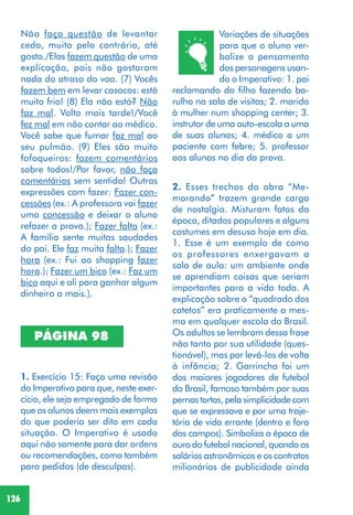 126
PÁGINA 98
Variações de situações
para que o aluno ver-
balize o pensamento
dos personagens usan-
do o Imperativo: 1. pai
reclamando do filho fazendo ba-
rulho na sala de visitas; 2. marido
à mulher num shopping center; 3.
instrutor de uma auto-escola a uma
de suas alunas; 4. médico a um
paciente com febre; 5. professor
aos alunos no dia da prova.
2. Esses trechos da obra “Me-
morando” trazem grande carga
de nostalgia. Misturam fatos da
época, ditados populares e alguns
costumes em desuso hoje em dia.
1. Esse é um exemplo de como
os professores enxergavam a
sala de aula: um ambiente onde
se aprendiam coisas que seriam
importantes para a vida toda. A
explicação sobre o “quadrado dos
catetos” era praticamente a mes-
ma em qualquer escola do Brasil.
Os adultos se lembram dessa frase
não tanto por sua utilidade (ques-
tionável), mas por levá-los de volta
à infância; 2. Garrincha foi um
dos maiores jogadores de futebol
do Brasil, famoso também por suas
pernas tortas, pela simplicidade com
que se expressava e por uma traje-
tória de vida errante (dentro e fora
dos campos). Simboliza a época de
ouro do futebol nacional, quando os
salários astronômicos e os contratos
milionários de publicidade ainda
Não faço questão de levantar
cedo, muito pelo contrário, até
gosto./Elas fazem questão de uma
explicação, pois não gostaram
nada do atraso do voo. (7) Vocês
fazem bem em levar casacos: está
muito frio! (8) Ela não está? Não
faz mal. Volto mais tarde!/Você
fez mal em não contar ao médico.
Você sabe que fumar faz mal ao
seu pulmão. (9) Eles são muito
fofoqueiros: fazem comentários
sobre todos!/Por favor, não faça
comentários sem sentido! Outras
expressões com fazer: Fazer con-
cessões (ex.: A professora vai fazer
uma concessão e deixar o aluno
refazer a prova.); Fazer falta (ex.:
A família sente muitas saudades
do pai. Ele faz muita falta.); Fazer
hora (ex.: Fui ao shopping fazer
hora.); Fazer um bico (ex.: Faz um
bico aqui e ali para ganhar algum
dinheiro a mais.).
1. Exercício 15: Faça uma revisão
do Imperativo para que, neste exer-
cício, ele seja empregado de forma
que os alunos deem mais exemplos
do que poderia ser dito em cada
situação. O Imperativo é usado
aqui não somente para dar ordens
ou recomendações, como também
para pedidos (de desculpas).
 
