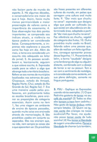 127
não faziam parte do mundo do
esporte; 3. Há algumas décadas,
o conservadorismo era maior do
que é hoje. Assim, havia muito
menos permissividade e maior
preservação de valores como a
importância do casamento; 4.
Essa observação traz dois pontos
importantes: se comparada aos
índices atuais, a violência na
época poderia ser considerada
baixa. Consequentemente, a im-
prensa não explorava o assunto
como faz hoje em dia. Além do
mais, o tema era considerado um
assunto não adequado ao leitor
do jornal; 5. As pessoas acredi-
tavam e, teoricamente, seguiam
o que estava escrito; 6. Expressão
usada para se referir a algo que
abrange todo o território brasileiro.
Refere-se aos nomes de municípios
localizados nos extremos do país:
Oiapoque, estado do Amapá,
Região Norte; Chuí, estado do Rio
Grande do Sul, Região Sul; 7. Era
uma maneira usada pelos pro-
fessores, em praticamente todas
as escolas brasileiras, para ensi-
nar as preposições da categoria
essenciais. Assim como no item
1, faz uma viagem ao ambiente
de ensino de épocas passadas,
quando muita coisa era ensinada
através da memorização; 8. São
provérbios usados em conjunto ou
separados. Eles nos ensinam que,
na vida, nem sempre as coisas são
o que aparentam ser. Os provérbios
são frases presentes em diferentes
culturas do mundo, em países que
carregam uma cultura oral muito
forte; 9. “Dar mais que chuchu
na cerca”: expressão que designa
algo que pode ser cultivado (ou
que existe) em abundância em de-
terminada área, adaptada a partir
de “dar mais que chuchu na serra”.
Faz referência ao chuchu, vegetal
da categoria dos frutos; 10. Outro
provérbio muito usado no Brasil,
falando sobre uma pessoa que,
além de realizar um feito significa-
tivo, consegue apresentar provas
dessa façanha; 11. Proveniente do
latim, o termo “saudade” designa
uma lembrança de algo ou alguém
distante, combinada com o desejo
de tornar a ver ou possuir. Tem a
ver com o sentimento de nostalgia,
e é considerada como existente, em
sua plena definição, somente na
língua portuguesa.
3. PSIU - Explique as Expressões
usando vários exemplos. (1) O que
Pedrinho gostaria de tomar no seu
café da manhã? (2) Todos os dias
eles tomam o trem bem cedinho./
Não gosto de tomar ônibus; estão
sempre lotados. (3) Quem vai to-
mar conta das crianças na nossa
ausência?/Por favor, me ajude:
não posso tomar conta de tudo
sozinha! (4) Vou tomar a liberdade
de sugerir uma alternativa./Tomei a
liberdade de chamar Luís também,
 