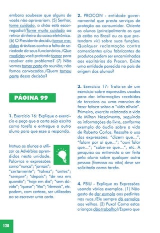 128
2. PROCON - entidade gover-
namental que presta serviços de
proteção ao consumidor. Oriente
os alunos (principalmente os que
já estão no Brasil ou os que pre-
tendam vir) sobre suas funções.
Qualquer reclamação contra
comerciantes e/ou fabricantes de
produtos podem ser encaminhadas
aos escritórios do Procon. Existe
uma entidade parecida no país de
origem dos alunos?
3. Exercício 17: Trata-se de um
exercício sobre expressões usadas
para dar informações recebidas
de terceiros ou uma maneira de
fazer fofoca sobre a “vida alheia”.
Primeiro, exercite relatando a vida
de Milton Nascimento, seguindo
as informações do livro, conforme
exemplo do áudio sobre a vida
de Roberto Carlos. Ressalte o uso
das expressões: “dizem que...”;
“falam por aí que...”; “ouvi falar
que...”; “sabe-se que...”, etc. A
pesquisa ou entrevista a ser feita
pelo aluno sobre qualquer outra
pessoa (famosa ou não) deve ser
solicitada como tarefa.
4. PSIU - Explique as Expressões
usando vários exemplos. (1) Não
gosto de dar esmola aos pedintes
nas ruas./Ele sempre dá esmolas
aos velhos. (2) Puxa! Como estas
crianças dão trabalho!/Espero que
PÁGINA 99
1. Exercício 16: Explique o exercí-
cio e peça que a carta seja escrita
como tarefa e entregue a outro
aluno para que esse a responda.
Instrua os alunos a utili-
zar os Advérbios apren-
didos nesta unidade.
Palavras e expressões
como“nunca”;“jamais”;
“certamente”; “talvez”; “antes”;
“sempre”; “depois”; “de vez em
quando”; “hoje em dia”; “sem dú-
vida”; “quase”; “tão”; “demais”, etc.
podem, com certeza, ser utilizadas
ao se escrever uma carta.
embora soubesse que alguns de
vocês não aprovariam. (5) Senhor,
tome cuidado, o chão está escor-
regadio!/Tome muito cuidado ao
retirar dinheiro do caixa eletrônico.
(6) O Presidente decidiu tomar me-
didas drásticas contra a falta de se-
riedade de seus funcionários./Que
medidas você pretende tomar para
resolver este problema? (7) Não
vamos tomar parte da reunião; não
fomos convocados./Quem tomou
parte dessa decisão?
 