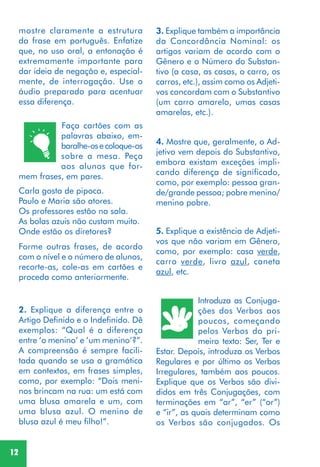 12
Faça cartões com as
palavras abaixo, em-
baralhe-osecoloque-os
sobre a mesa. Peça
aos alunos que for-
mem frases, em pares.
Forme outras frases, de acordo
com o nível e o número de alunos,
recorte-as, cole-as em cartões e
proceda como anteriormente.
2. Explique a diferença entre o
Artigo Definido e o Indefinido. Dê
exemplos: “Qual é a diferença
entre ‘o menino’ e ‘um menino’?”.
A compreensão é sempre facili-
tada quando se usa a gramática
em contextos, em frases simples,
como, por exemplo: “Dois meni-
nos brincam na rua: um está com
uma blusa amarela e um, com
uma blusa azul. O menino de
blusa azul é meu filho!”.
4. Mostre que, geralmente, o Ad-
jetivo vem depois do Substantivo,
embora existam exceções impli-
cando diferença de significado,
como, por exemplo: pessoa gran-
de/grande pessoa; pobre menino/
menino pobre.
5. Explique a existência de Adjeti-
vos que não variam em Gênero,
como, por exemplo: casa verde,
carro verde, livro azul, caneta
azul, etc.
Introduza as Conjuga-
ções dos Verbos aos
poucos, começando
pelos Verbos do pri-
meiro texto: Ser, Ter e
Estar. Depois, introduza os Verbos
Regulares e por último os Verbos
Irregulares, também aos poucos.
Explique que os Verbos são divi-
didos em três Conjugações, com
terminações em “ar”, “er” (“or”)
e “ir”, as quais determinam como
os Verbos são conjugados. Os
Carla gosta de pipoca.
Paulo e Maria são atores.
Os professores estão na sala.
As bolas azuis não custam muito.
Onde estão os diretores?
3. Explique também a importância
da Concordância Nominal: os
artigos variam de acordo com o
Gênero e o Número do Substan-
tivo (a casa, as casas, o carro, os
carros, etc.), assim como os Adjeti-
vos concordam com o Substantivo
(um carro amarelo, umas casas
amarelas, etc.).
mostre claramente a estrutura
da frase em português. Enfatize
que, no uso oral, a entonação é
extremamente importante para
dar ideia de negação e, especial-
mente, de interrogação. Use o
áudio preparado para acentuar
essa diferença.
 