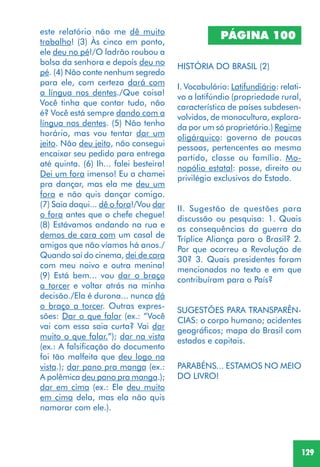 129
este relatório não me dê muito
trabalho! (3) Às cinco em ponto,
ele deu no pé!/O ladrão roubou a
bolsa da senhora e depois deu no
pé. (4) Não conte nenhum segredo
para ele, com certeza dará com
a língua nos dentes./Que coisa!
Você tinha que contar tudo, não
é? Você está sempre dando com a
língua nos dentes. (5) Não tenho
horário, mas vou tentar dar um
jeito. Não deu jeito, não consegui
encaixar seu pedido para entrega
até quinta. (6) Ih... falei besteira!
Dei um fora imenso! Eu a chamei
pra dançar, mas ela me deu um
fora e não quis dançar comigo.
(7) Saia daqui... dê o fora!/Vou dar
o fora antes que o chefe chegue!
(8) Estávamos andando na rua e
demos de cara com um casal de
amigos que não víamos há anos./
Quando saí do cinema, dei de cara
com meu noivo e outra menina!
(9) Está bem... vou dar o braço
a torcer e voltar atrás na minha
decisão./Ela é durona... nunca dá
o braço a torcer. Outras expres-
sões: Dar o que falar (ex.: “Você
vai com essa saia curta? Vai dar
muito o que falar.”); dar na vista
(ex.: A falsificação do documento
foi tão malfeita que deu logo na
vista.); dar pano pra manga (ex.:
A polêmica deu pano pra manga.);
dar em cima (ex.: Ele deu muito
em cima dela, mas ela não quis
namorar com ele.).
PÁGINA 100
HISTÓRIA DO BRASIL (2)
I. Vocabulário: Latifundiário: relati-
vo a latifúndio (propriedade rural,
característica de países subdesen-
volvidos, de monocultura, explora-
da por um só proprietário.) Regime
oligárquico: governo de poucas
pessoas, pertencentes ao mesmo
partido, classe ou família. Mo-
nopólio estatal: posse, direito ou
privilégio exclusivos do Estado.
II. Sugestão de questões para
discussão ou pesquisa: 1. Quais
as consequências da guerra da
Tríplice Aliança para o Brasil? 2.
Por que ocorreu a Revolução de
30? 3. Quais presidentes foram
mencionados no texto e em que
contribuíram para o País?
SUGESTÕES PARA TRANSPARÊN-
CIAS: o corpo humano; acidentes
geográficos; mapa do Brasil com
estados e capitais.
PARABÉNS... ESTAMOS NO MEIO
DO LIVRO!
 