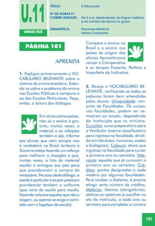 131
1. Explique primeiramente o VO-
CABULÁRIO RELEVANTE sobre o
sistema de ensino brasileiro. Esten-
da-se sobre o problema do ensino
nas Escolas Públicas e compare-o
ao das Escolas Particulares. Faça,
então, a leitura dos diálogos.
PÁGINA 101
Em vários outros países,
não só o ensino é gra-
tuito; muitas vezes, o
material e as refeições
também o são. Informe
aos alunos que nem sempre isso
é verdadeiro no Brasil (embora o
Governo esteja fazendo um esforço
para melhorar a situação) e que,
muitas vezes, a lista de material
escolar é entregue aos pais para
que providenciem a compra do
necessário. No caso deste diálogo, a
escolaéparticulareospaisprecisam
providenciar também o uniforme
(que varia de escola para escola,
havendoinclusiveaquelasquenãoo
exigem, ou apenas se exige a cami-
seta com o logotipo da escola).
Compare o ensino no
Brasil e o ensino nos
países de origem dos
alunos. Aproveite para
revisar o Comparativo
e os tempos Presente, Perfeito e
Imperfeito do Indicativo.
2. Reveja o VOCABULÁRIO RE-
LEVANTE, verificando se todas as
palavras foram bem entendidas
pelos alunos. Universidade: con-
junto de Faculdades. Os cursos,
nas faculdades, podem ser se-
mestrais ou anuais, dependendo
da instituição que os ministra.
Cursinho: curso preparatório para
o Vestibular (exame classificatório
para ingresso na faculdade, dividi-
do em três áreas: humanas, exatas
e biológicas). Calouro: aluno que
ingressa na faculdade para cursar
o primeiro ano ou semestre. Vete-
ranos: aqueles que já cursaram o
primeiro ano ou semestre. Cré-
ditos: pontos designados a cada
matéria por algumas faculdades.
Para receber o diploma, é preciso
atingir certo número de créditos.
Matérias: básicas (obrigatórias);
eletivas ou optativas (a escolher no
ato da matrícula, a cada ano ou
semestre para completar o número
U.11UNIDADE ONZE
TÍTULO: A Educação
No
DE HORAS P/
COBRIR UNIDADE: De 4 a 6, dependendo da língua materna
e do número de alunos no grupo
GRAMÁTICA: Pronomes Relativos
Verbos Compostos
 