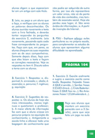 133
2. Leia, ou peça a um aluno que
o faça, e verifique com os alunos
as palavras desconhecidas. Os
alunos ouvirão novamente o texto
com o livro fechado, e deverão
tentar responder às perguntas
do exercício 2, oralmente. Leia
novamente, pausando após cada
frase correspondente às pergun-
tas. Faça com que, em pares, os
alunos chequem as suas respostas
com as de seus companheiros.
Somente depois disso, faça com
que eles leiam o texto e façam
as correções necessárias. Veja as
respostas no item 4. Discuta sobre
o tema com os alunos.
3. Exercício 1: Respostas: a. dis-
ponível; b. enraizada; c. abalo; d.
ascensão; e. percurso; f. ingênuo;
g. aquisição
4. Exercício 2: Sugestões de res-
postas: a. Os alunos de hoje são
mais interessados, menos ingê-
nuos e questionam o professor;
b. A maior oferta de informação
fez com que o aluno criasse em
percurso próprio na aquisição do
conhecimento; c. Antigamente a
escola tinha a oferecer toda uma
bagagem de conhecimento que
5. PSIU - Explique reforço: aulas
particulares ou na própria escola,
para complementar os estudos de
alunos que apresentem alguma
dificuldade no aprendizado.
PÁGINA 104
1. Exercício 3: Exercite oralmente
e sugira o exercício escrito como
tarefa. Respostas: Feijoada: frases
4 (QUE é servida...); Samba: frases
2 (CUJO ritmo é...); Cristo Redentor:
frases 3 (QUE fica no...); Rio Ama-
zonas: frases 1 (CUJA extensão é...).
Peça aos alunos que
montem um exercício
parecido com o 3 (ta-
refa), para que seja
feito um jogo na aula
seguinte.
não podia ser adquirida de outra
forma, por isso ela representava
um valor único, não só do ponto
de vista dos conteúdos, mas tam-
bém de ascensão social. Hoje ela
perdeu esse lugar; d. São seres
ávidos de informações.; e. A partir
da invenção da Internet.
alunos digam o que esperariam
ler em um artigo com este título.
 