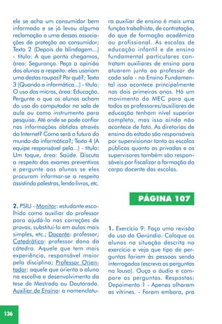 136
2. PSIU - Monitor: estudante esco-
lhido como auxiliar do professor
para ajudá-lo nas correções de
provas, substituí-lo em aulas mais
simples, etc.; Docente: professor;
Catedrático: professor dono da
cátedra. Aquele que tem mais
experiência, responsável maior
pela disciplina; Professor Orien-
tador: aquele que orienta o aluno
na escolha e desenvolvimento da
tese de Mestrado ou Doutorado.
Auxiliar de Ensino: a nomenclatu-
ra auxiliar de ensino é mais uma
função trabalhista, de contratação,
do que de formação acadêmica
ou profissional. As escolas de
educação infantil e de ensino
fundamental particulares con-
tratam auxiliares de ensino para
atuarem junto ao professor de
cada sala - no Ensino Fundamen-
tal isso acontece principalmente
nos dois primeiros anos. Há um
movimento do MEC para que
todos os professores/auxiliares de
educação tenham nível superior
completo, mas isso ainda não
acontece de fato. As diretorias de
ensino do estado são responsáveis
por supervisionar tanto as escolas
públicas quanto as privadas e os
supervisores também são respon-
sáveis por fiscalizar a formação do
corpo docente das escolas.
PÁGINA 107
1. Exercício 9: Faça uma revisão
do uso do Gerúndio. Coloque os
alunos na situação descrita no
exercício e veja que tipo de per-
guntas fariam às pessoas sendo
interrogadas (escreva as perguntas
na lousa). Ouça o áudio e com-
pare as perguntas. Respostas:
Depoimento 1 - Apenas olharam
as vitrines. - Foram embora, pra
ele se acha um consumidor bem
informado e se já levou alguma
reclamação a uma dessas associa-
ções de proteção ao consumidor;
Texto 2 (Depois da blindagem...)
- título: A que ponto chegamos,
área: Segurança. Peça a opinião
dos alunos a respeito: eles usariam
uma destas roupas? Por quê?; Texto
3 (Quando a informática...) - título:
O uso dos micros, área: Educação.
Pergunte o que os alunos acham
do uso do computador na sala de
aula ou como instrumento para
pesquisa. Até onde se pode confiar
nas informações obtidas através
da Internet? Como será o futuro do
mundo da informática?; Texto 4 (A
equipe responsável pela...) - título:
Um toque, área: Saúde. Discuta
a respeito dos exames preventivos
e pergunte aos alunos se eles
procuram informar-se a respeito
assistindo palestras, lendo livros, etc.
 