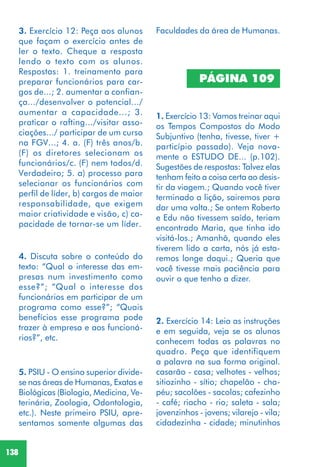 138
4. Discuta sobre o conteúdo do
texto: “Qual o interesse das em-
presas num investimento como
esse?”; “Qual o interesse dos
funcionários em participar de um
programa como esse?”; “Quais
benefícios esse programa pode
trazer à empresa e aos funcioná-
rios?”, etc.
5. PSIU - O ensino superior divide-
se nas áreas de Humanas, Exatas e
Biológicas (Biologia, Medicina, Ve-
terinária, Zoologia, Odontologia,
etc.). Neste primeiro PSIU, apre-
sentamos somente algumas das
2. Exercício 14: Leia as instruções
e em seguida, veja se os alunos
conhecem todas as palavras no
quadro. Peça que identifiquem
a palavra na sua forma original.
casarão - casa; velhotes - velhos;
sitiozinho - sítio; chapelão - cha-
péu; sacolões - sacolas; cafezinho
- café; riacho - rio; saleta - sala;
jovenzinhos - jovens; vilarejo - vila;
cidadezinha - cidade; minutinhos
PÁGINA 109
1. Exercício 13: Vamos treinar aqui
os Tempos Compostos do Modo
Subjuntivo (tenha, tivesse, tiver +
particípio passado). Veja nova-
mente o ESTUDO DE... (p.102).
Sugestões de respostas: Talvez elas
tenham feito a coisa certa ao desis-
tir da viagem.; Quando você tiver
terminado a lição, sairemos para
dar uma volta.; Se ontem Roberto
e Edu não tivessem saído, teriam
encontrado Maria, que tinha ido
visitá-los.; Amanhã, quando eles
tiverem lido a carta, nós já esta-
remos longe daqui.; Queria que
você tivesse mais paciência para
ouvir o que tenho a dizer.
3. Exercício 12: Peça aos alunos
que façam o exercício antes de
ler o texto. Cheque a resposta
lendo o texto com os alunos.
Respostas: 1. treinamento para
preparar funcionários para car-
gos de...; 2. aumentar a confian-
ça.../desenvolver o potencial.../
aumentar a capacidade...; 3.
praticar o rafting.../visitar asso-
ciações.../ participar de um curso
na FGV...; 4. a. (F) três anos/b.
(F) os diretores selecionam os
funcionários/c. (F) nem todos/d.
Verdadeiro; 5. a) processo para
selecionar os funcionários com
perfil de líder, b) cargos de maior
responsabilidade, que exigem
maior criatividade e visão, c) ca-
pacidade de tornar-se um líder.
Faculdades da área de Humanas.
 