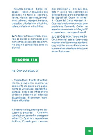 139
PÁGINA 110
HISTÓRIA DO BRASIL (3)
I. Vocabulário: triunfa (triunfar):
vencer, prevalecer; moratória:
adiamento de prazo para paga-
mento de uma dívida; espiral infla-
cionária: ondulação inflacionária
(processo crescente de inflação);
disseminada: dispersada, espa-
lhada, difundida.
II. Sugestões de questões para dis-
cussão ou pesquisa:1 - Que fatos
contribuíram para o fim do regime
militar? 2 - Qual foi a importânica
do Plano Cruzado para a econo-
3. Ao fazer a transferência, enco-
raje os alunos a mencionar pelo
menos três coisas sobre cada item.
Há alguma coincidência entre os
alunos?
SUGESTÕES PARA TRANSPARÊN-
CIAS: material escolar (gravuras);
modelos de documentos acadêmi-
cos; mobília; outros diminutivos e
aumentativos de substantivos (com
frases ilustrativas).
- minutos; barbaça - barba; ra-
pagão - rapaz. A sequência das
palavras no texto é: casarão,
riacho, vilarejo, sacolões, jovenzi-
nhos, velhotes, rapagão, barbaça,
chapelão, cidadezinha, sitiozinho,
saleta, cafezinho, minutinhos.
mia brasileira? 3 - Em que ano,
pela 1ª vez no País, ocorreram as
eleições diretas para a presidência
da República? Quem foi eleito?
4 - Quem foi Chico Mendes? 5 -
Que medidas foram tomadas pelo
presidente Fernando Collor na
tentativa de controlar a inflação? E
o que o levou ao impeachment?
 