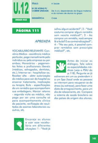 141
PÁGINA 111
VOCABULÁRIO RELEVANTE: Con-
vênio Médico - assistência médica
particular, paga mensalmente pelo
indivíduo ou pela empresa ou por
ambos; Honorários - pagamen-
tos feitos a profissionais liberais
(médicos, advogados, dentistas,
etc.); Internar-se - hospitalizar-se;
Receber alta - obter autorização
do médico para sair do hospital ou
encerrar tratamento, medicação
ou terapia; Bula - especificações
de um remédio que acompanham
sua embalagem; Marcar retorno
- segunda visita ao médico, não
paga por ser uma consulta só
para acompanhamento clínico
do paciente, verificação de resul-
tados de exames laboratoriais ou
outros, etc.
Encoraje os alunos
a usar esse vocabu-
lário em diferentes
situações: 1 - “Você já
Antes de iniciar os
diálogos, fale sobre
as especialidades mé-
dicas (veja o PSIU da
p.118). Pergunte se já
estiveram em um ou pretendem ir
a um Spa (local onde as pessoas
se internam para recuperar-se de
stress (ou estresse), para fazer uma
dieta de emagrecimento, para um
dia de relaxamento, etc. Compare
o sistema de saúde brasileiro ao
dos países de origem dos alunos.
U.12UNIDADE DOZE
TÍTULO: A Saúde
No
DE HORAS P/
COBRIR UNIDADE: De 4 a 6, dependendo da língua materna
e do número de alunos no grupo
GRAMÁTICA: Crase
sofreu algum acidente?”; 2 - “Você
costuma comprar algum remédio
sem receita médica?”; 3 - Ao
comprar um remédio, você sempre
lê a bula? E as contraindicações?”;
4 - “No seu país, é possível com-
prar remédios sem prescrição
médica?”, etc.
 