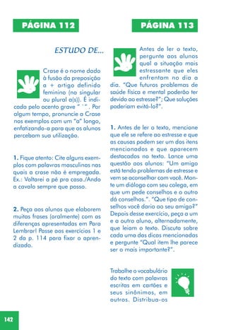 142
1. Fique atento: Cite alguns exem-
plos com palavras masculinas nas
quais a crase não é empregada.
Ex.: Voltarei a pé pra casa./Ando
a cavalo sempre que posso.
2. Peça aos alunos que elaborem
muitas frases (oralmente) com as
diferenças apresentadas em Para
Lembrar! Passe aos exercícios 1 e
2 da p. 114 para fixar o apren-
dizado.
PÁGINA 113
Antes de ler o texto,
pergunte aos alunos
qual a situação mais
estressante que eles
enfrentam no dia a
dia. “Que futuros problemas de
saúde física e mental poderão ter
devido ao estresse?”; Que soluções
poderiam evitá-lo?”.
1. Antes de ler o texto, mencione
que ele se refere ao estresse e que
as causas podem ser um dos itens
mencionados e que aparecem
destacados no texto. Lance uma
questão aos alunos: “Um amigo
está tendo problemas de estresse e
vem se aconselhar com você. Mon-
te um diálogo com seu colega, em
que um pede conselhos e o outro
dá conselhos.”. “Que tipo de con-
selhos você daria ao seu amigo?”
Depois desse exercício, peça a um
e a outro aluno, alternadamente,
que leiam o texto. Discuta sobre
cada uma das dicas mencionadas
e pergunte “Qual item lhe parece
ser o mais importante?”.
Trabalhe o vocabulário
do texto com palavras
escritas em cartões e
seus sinônimos, em
outros. Distribua-os
PÁGINA 112
Crase é o nome dado
à fusão da preposição
a + artigo definido
feminino (no singular
ou plural a(s)). É indi-
cada pelo acento grave ” `” . Por
algum tempo, pronuncie a Crase
nos exemplos com um “a” longo,
enfatizando-a para que os alunos
percebam sua utilização.
 