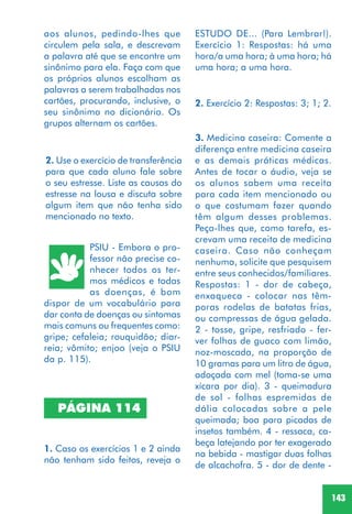 143
2. Use o exercício de transferência
para que cada aluno fale sobre
o seu estresse. Liste as causas do
estresse na lousa e discuta sobre
algum item que não tenha sido
mencionado no texto.
PSIU - Embora o pro-
fessor não precise co-
nhecer todos os ter-
mos médicos e todas
as doenças, é bom
dispor de um vocabulário para
dar conta de doenças ou sintomas
mais comuns ou frequentes como:
gripe; cefaleia; rouquidão; diar-
reia; vômito; enjoo (veja o PSIU
da p. 115).
PÁGINA 114
1. Caso os exercícios 1 e 2 ainda
não tenham sido feitos, reveja o
3. Medicina caseira: Comente a
diferença entre medicina caseira
e as demais práticas médicas.
Antes de tocar o áudio, veja se
os alunos sabem uma receita
para cada item mencionado ou
o que costumam fazer quando
têm algum desses problemas.
Peça-lhes que, como tarefa, es-
crevam uma receita de medicina
caseira. Caso não conheçam
nenhuma, solicite que pesquisem
entre seus conhecidos/familiares.
Respostas: 1 - dor de cabeça,
enxaqueca - colocar nas têm-
poras rodelas de batatas frias,
ou compressas de água gelada.
2 - tosse, gripe, resfriado - fer-
ver folhas de guaco com limão,
noz-moscada, na proporção de
10 gramas para um litro de água,
adoçada com mel (toma-se uma
xícara por dia). 3 - queimadura
de sol - folhas espremidas de
dália colocadas sobre a pele
queimada; boa para picadas de
insetos também. 4 - ressaca, ca-
beça latejando por ter exagerado
na bebida - mastigar duas folhas
de alcachofra. 5 - dor de dente -
aos alunos, pedindo-lhes que
circulem pela sala, e descrevam
a palavra até que se encontre um
sinônimo para ela. Faça com que
os próprios alunos escolham as
palavras a serem trabalhadas nos
cartões, procurando, inclusive, o
seu sinônimo no dicionário. Os
grupos alternam os cartões.
2. Exercício 2: Respostas: 3; 1; 2.
ESTUDO DE... (Para Lembrar!).
Exercício 1: Respostas: há uma
hora/a uma hora; à uma hora; há
uma hora; a uma hora.
 