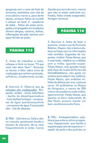 144
PÁGINA 115
1. Antes de trabalhar o texto,
coloque o título na lousa: “O que
você não deve fazer”. Encoraje
os alunos a falar sobre erros de
medicação que tenham praticado,
sofrido ou, simplesmente, ouvido.
2. Exercício 3: Observe que as
soluções são inadequadas. Res-
postas: acidez - tomar leite/febre
- banho de álcool/queimadura
- furar bolhas/inchaços - compres-
sas de água quente/conjuntivite
- compressa de água fria/pressão
alta - chá de abacate.
3. PSIU - Câimbra ou Cãibra (dor
no músculo, geralmente devido a
excesso de exercício, dá-se mais
frequentemente à noite); Coriza
PÁGINA 116
1. Exercício 4: Antes de fazer o
exercício, reveja o uso do Pronome
Relativo. Depois, leia o texto e ela-
bore as frases com as informações
nele contidas. Sugestões de res-
postas: (mídia): Felipe Massa, que
é reservado, redobra os cuidados
com a mídia; (guarda-roupa):
Felipe Massa, cujo guarda-roupa
está cheio de roupas da Puma e da
Dolce&Gabbana, não gasta um
centavo para adquiri-las; (salário):
Felipe Massa, que embolsa mi-
lhões de dólares por ano, costuma
correr 10 quilômetros no Parque
do Ibirapuera, a menos de 200
metros da academia onde malha;
(gastronomia): Felipe Massa, que
aprecia os bons restaurantes de
São Paulo, procura manter um
bom condicionamento físico.
(líquido que corre do nariz, mesmo
que não se esteja realmente res-
friado); Fobia (medo exagerado);
Vertigem (tontura).
2. PSIU - Antiespasmódico: subs-
tância que evita ou alivia os espas-
mos; Expectorante: que facilita a
expectoração (ato de expectorar =
expelir do peito e dos pulmões as
gargarejo com o suco da fruta da
amoreira; bochechos com chá de
erva-cidreira morna e, para dente
aberto, amassar folhas de hortelã
e colocar no local. 6 - assaduras
de bebê - folhas de picão esma-
gadas e empregadas em emplastos
aliviam alergias, coceiras, bolhas,
inflamações da pele; banhos com
água fervida de picão.
 