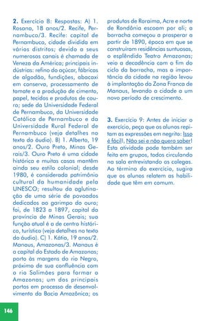 146
3. Exercício 9: Antes de iniciar o
exercício, peça que os alunos repi-
tam as expressões em negrito: Isso
é fácil!, Não sei e não quero saber!
Esta atividade pode também ser
feita em grupos, todos circulando
na sala entrevistando os colegas.
Ao término do exercício, sugira
que os alunos relatem as habili-
dade que têm em comum.
2. Exercício 8: Respostas: A) 1.
Rosana, 18 anos/2. Recife, Per-
nambuco/3. Recife: capital de
Pernambuco, cidade dividida em
vários distritos; devido a seus
numerosos canais é chamada de
Veneza da América; principais in-
dústrias: refino do açúcar, fábricas
de algodão, fundições, abacaxi
em conserva, processamento de
tomate e a produção de cimento,
papel, tecidos e produtos de cou-
ro; sede da Universidade Federal
de Pernambuco, da Universidade
Católica de Pernambuco e da
Universidade Rural Federal de
Pernambuco (veja detalhes no
texto do áudio). B) 1. Alberto, 19
anos/2. Ouro Preto, Minas Ge-
rais/3. Ouro Preto é uma cidade
histórica e muitas casas mantêm
ainda seu estilo colonial; desde
1980, é considerada patrimônio
cultural da humanidade pela
UNESCO; resultou da aglutina-
ção de uma série de povoados
dedicados ao garimpo do ouro;
foi, de 1823 a 1897, capital da
província de Minas Gerais; sua
função atual é a de centro históri-
co, turístico (veja detalhes no texto
do áudio). C) 1. Kátia, 19 anos/2.
Manaus, Amazonas/3. Manaus é
a capital do Estado de Amazonas;
porto às margens do rio Negro,
próximo de sua confluência com
o rio Solimões para formar o
Amazonas; um dos principais
portos em processo de desenvol-
vimento da Bacia Amazônica; os
produtos de Roraima, Acre e norte
de Rondônia escoam por ali; a
borracha começou a prosperar a
partir de 1890, época em que se
construíram residências suntuosas,
o esplêndido Teatro Amazonas;
veio a decadência com o fim do
ciclo da borracha, mas a impor-
tância da cidade na região levou
à implantação da Zona Franca de
Manaus, levando a cidade a um
novo período de crescimento.
 