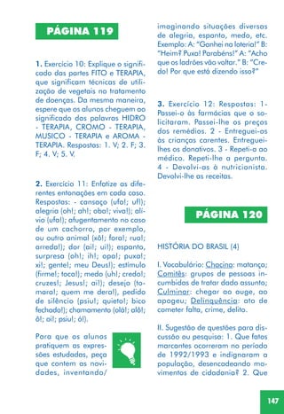 147
2. Exercício 11: Enfatize as dife-
rentes entonações em cada caso.
Respostas: - cansaço (ufa!; uf!);
alegria (oh!; ah!; oba!; viva!); alí-
vio (ufa!); afugentamento no caso
de um cachorro, por exemplo,
ou outro animal (xô!; fora!; rua!;
arreda!); dor (ai!; ui!); espanto,
surpresa (oh!; ih!; opa!; puxa!;
xi!; gente!; meu Deus!); estímulo
(firme!; toca!); medo (uh!; credo!;
cruzes!; Jesus!; ai!); desejo (to-
mara!; quem me dera!), pedido
de silêncio (psiu!; quieto!; bico
fechado!); chamamento (olá!; alô!;
ô!; oi!; psiu!; ó!).
1. Exercício 10: Explique o signifi-
cado das partes FITO e TERAPIA,
que significam técnicas de utili-
zação de vegetais no tratamento
de doenças. Da mesma maneira,
espere que os alunos cheguem ao
significado das palavras HIDRO
- TERAPIA, CROMO - TERAPIA,
MUSICO - TERAPIA e AROMA -
TERAPIA. Respostas: 1. V; 2. F; 3.
F; 4. V; 5. V.
PÁGINA 119
PÁGINA 120
HISTÓRIA DO BRASIL (4)
I. Vocabulário: Chacina: matança;
Comitês: grupos de pessoas in-
cumbidas de tratar dado assunto;
Culminar: chegar ao auge, ao
apogeu; Delinquência: ato de
cometer falta, crime, delito.
II. Sugestão de questões para dis-
cussão ou pesquisa: 1. Que fatos
marcantes ocorreram no período
de 1992/1993 e indignaram a
população, desencadeando mo-
vimentos de cidadania? 2. Que
3. Exercício 12: Respostas: 1-
Passei-o às farmácias que o so-
licitaram. Passei-lhe os preços
dos remédios. 2 - Entreguei-os
às crianças carentes. Entreguei-
lhes os donativos. 3 - Repeti-a ao
médico. Repeti-lhe a pergunta.
4 - Devolvi-as à nutricionista.
Devolvi-lhe as receitas.
Para que os alunos
pratiquem as expres-
sões estudadas, peça
que contem as novi-
dades, inventando/
imaginando situações diversas
de alegria, espanto, medo, etc.
Exemplo: A: “Ganhei na loteria!” B:
“Heim? Puxa! Parabéns!” A: “Acho
que os ladrões vão voltar.” B: “Cre-
do! Por que está dizendo isso?”
 