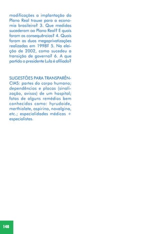 148
SUGESTÕES PARA TRANSPARÊN-
CIAS: partes do corpo humano;
dependências e placas (sinali-
zação, avisos) de um hospital;
fotos de alguns remédios bem
conhecidos como: hyrudoide,
merthiolate, aspirina, novalgina,
etc.; especialidades médicas +
especialistas.
modificações a implantação do
Plano Real trouxe para a econo-
mia brasileira? 3. Que medidas
sucederam ao Plano Real? E quais
foram as consequências? 4. Quais
foram as duas megaprivatizações
realizadas em 1998? 5. Na elei-
ção de 2002, como sucedeu a
transição de governo? 6. A que
partido o presidente Lula é afiliado?
 