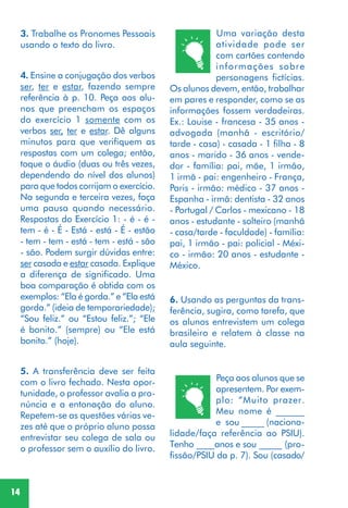 14
6. Usando as perguntas da trans-
ferência, sugira, como tarefa, que
os alunos entrevistem um colega
brasileiro e relatem à classe na
aula seguinte.
Peça aos alunos que se
apresentem. Por exem-
plo: “Muito prazer.
Meu nome é ______
e sou _____ (naciona-
lidade/faça referência ao PSIU).
Tenho ________anos e sou _____ (pro-
fissão/PSIU da p. 7). Sou (casado/
4. Ensine a conjugação dos verbos
ser, ter e estar, fazendo sempre
referência à p. 10. Peça aos alu-
nos que preencham os espaços
do exercício 1 somente com os
verbos ser, ter e estar. Dê alguns
minutos para que verifiquem as
respostas com um colega; então,
toque o áudio (duas ou três vezes,
dependendo do nível dos alunos)
para que todos corrijam o exercício.
Na segunda e terceira vezes, faça
uma pausa quando necessário.
Respostas do Exercício 1: - é - é -
tem - é - É - Está - está - É - estão
- tem - tem - está - tem - está - são
- são. Podem surgir dúvidas entre:
ser casada e estar casada. Explique
a diferença de significado. Uma
boa comparação é obtida com os
exemplos: “Ela é gorda.” e “Ela está
gorda.” (ideia de temporariedade);
“Sou feliz.” ou “Estou feliz.”; “Ele
é bonito.” (sempre) ou “Ele está
bonito.” (hoje).
5. A transferência deve ser feita
com o livro fechado. Nesta opor-
tunidade, o professor avalia a pro-
núncia e a entonação do aluno.
Repetem-se as questões várias ve-
zes até que o próprio aluno possa
entrevistar seu colega de sala ou
o professor sem o auxílio do livro.
Uma variação desta
atividade pode ser
com cartões contendo
informações sobre
personagens fictícias.
Os alunos devem, então, trabalhar
em pares e responder, como se as
informações fossem verdadeiras.
Ex.: Louise - francesa - 35 anos -
advogada (manhã - escritório/
tarde - casa) - casada - 1 filha - 8
anos - marido - 36 anos - vende-
dor - família: pai, mãe, 1 irmão,
1 irmã - pai: engenheiro - França,
Paris - irmão: médico - 37 anos -
Espanha - irmã: dentista - 32 anos
- Portugal / Carlos - mexicano - 18
anos - estudante - solteiro (manhã
- casa/tarde - faculdade) - família:
pai, 1 irmão - pai: policial - Méxi-
co - irmão: 20 anos - estudante -
México.
3. Trabalhe os Pronomes Pessoais
usando o texto do livro.
 