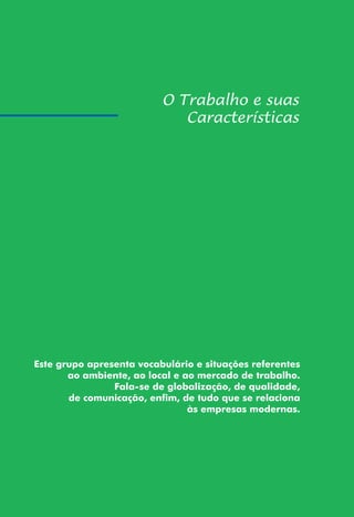 151
Este grupo apresenta vocabulário e situações referentes
ao ambiente, ao local e ao mercado de trabalho.
Fala-se de globalização, de qualidade,
de comunicação, enfim, de tudo que se relaciona
às empresas modernas.
 