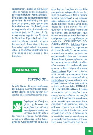 153
PÁGINA 122
1. Este tópico deve ser explicado
aos poucos! As informações cons-
tantes desta página devem ser
usadas para consultas posteriores.
Explique as Conjun-
ções: palavras ou
locuções invariáveis
que ligam orações ou
termos semelhantes
da mesma oração. Estabeleça
também a diferença entre Con-
junções Coordenativas (aquelas
que ligam orações de sentido
completo e independente ou ter-
mos da oração que têm a mesma
função gramatical) e as Conjun-
ções Subordinativas (que ligam
duas orações, sendo uma delas
dependente da outra). Ressalte
que não é necessário memorizar
os nomes das conjunções, que
foram colocados para facilitar a
compreensão do significado de
cada tipo. CONJUNÇÕES CO-
ORDENATIVAS: Aditivas ligam
orações ou palavras, expressan-
do ideia de adição; Adversativas
unem duas orações ou palavras,
expressando ideia de contraste;
Alternativas ligam orações ou pa-
lavras, expressando ideia de alter-
nância ou escolha, indicando fatos
que se realizam separadamente;
Conclusivas ligam à anterior
uma oração que expressa ideia
de conclusão ou consequência e
Explicativas ligam à anterior uma
oração que a explica, que justifica
a ideia nela contida. CONJUN-
ÇÕES SUBORDINATIVAS: Causais
introduzem uma oração que é
causa da ocorrência da oração
principal; Concessivas introduzem
uma oração que expressa ideia
contrária à da principal, sem, no
entanto, impedir sua realização;
Condicionais introduzem uma
oração que indica a hipótese ou
a condição para a ocorrência da
principal; Conformativas introdu-
zem uma oração em que se ex-
trabalharam, pode-se perguntar
sobre os receios ou anseios quanto
ao trabalho futuro. Pode-se expan-
dir a discussão perguntando onde
gostariam de trabalhar; em que
tipo de empresa não gostariam
de trabalhar, etc. No Brasil, para
ter a garantia dos direitos de tra-
balhador (veja o PSIU da p.123),
é preciso ter registro na Carteira
de Trabalho. É possível trabalhar
sem a carteira assinada no país
dos alunos? Quais são os traba-
lhos não registrados? Comente
sobre a condição trabalhista das
empregadas domésticas e das
diaristas.
 