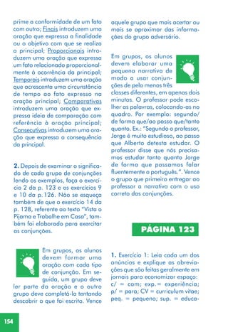 154
2. Depois de examinar o significa-
do de cada grupo de conjunções
lendo os exemplos, faça o exercí-
cio 2 da p. 123 e os exercícios 9
e 10 da p.126. Não se esqueça
também de que o exercício 14 da
p. 128, referente ao texto “Vista o
Pijama e Trabalhe em Casa”, tam-
bém foi elaborado para exercitar
as conjunções.
Em grupos, os alunos
devem formar uma
oração com cada tipo
de conjunção. Em se-
guida, um grupo deve
ler parte da oração e o outro
grupo deve completá-la tentando
descobrir o que foi escrito. Vence
Em grupos, os alunos
devem elaborar uma
pequena narrativa de
modo a usar conjun-
ções de pelo menos três
classes diferentes, em apenas dois
minutos. O professor pode esco-
lher as palavras, colocando-as no
quadro. Por exemplo: segundo/
de forma que/ao passo que/tanto
quanto. Ex.: “Segundo o professor,
Jorge é muito estudioso, ao passo
que Alberto detesta estudar. O
professor disse que nós precisa-
mos estudar tanto quanto Jorge
de forma que possamos falar
fluentemente o português.”. Vence
o grupo que primeiro entregar ao
professor a narrativa com o uso
correto das conjunções.
1. Exercício 1: Leia cada um dos
anúncios e explique as abrevia-
ções que são feitas geralmente em
jornais para economizar espaço:
c/ = com; exp.= experiência;
p/ = para; CV = curriculum vitae;
peq. = pequeno; sup. = educa-
PÁGINA 123
aquele grupo que mais acertar ou
mais se aproximar das informa-
ções do grupo adversário.
prime a conformidade de um fato
com outro; Finais introduzem uma
oração que expressa a finalidade
ou o objetivo com que se realiza
a principal; Proporcionais intro-
duzem uma oração que expressa
um fato relacionado proporcional-
mente à ocorrência da principal;
Temporais introduzem uma oração
que acrescenta uma circunstância
de tempo ao fato expresso na
oração principal; Comparativas
introduzem uma oração que ex-
pressa ideia de comparação com
referência à oração principal;
Consecutivas introduzem uma ora-
ção que expressa a consequência
da principal.
 